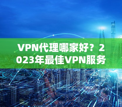 VPN代理哪家好？2023年最佳VPN服务全面评测与推荐